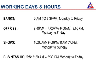 WORKING DAYS & HOURS
BANKS: 9:AM TO 3:30PM, Monday to Friday
OFFICES: 8:00AM – 4:00PM/ 9:00AM -5:00PM,
Monday to Friday
SHOPS: 10:00AM- 9:00PM/11AM :10PM,
Monday to Sunday
BUSINESS HOURS: 8:30 AM – 5:30 PM Monday to Friday
 