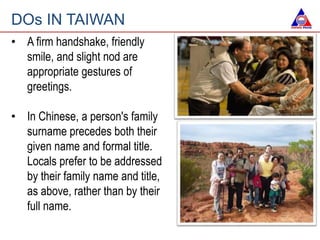 • A firm handshake, friendly
smile, and slight nod are
appropriate gestures of
greetings.
• In Chinese, a person's family
surname precedes both their
given name and formal title.
Locals prefer to be addressed
by their family name and title,
as above, rather than by their
full name.
DOs IN TAIWAN
 