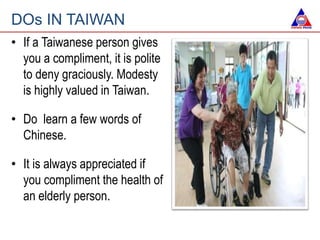 • If a Taiwanese person gives
you a compliment, it is polite
to deny graciously. Modesty
is highly valued in Taiwan.
• Do learn a few words of
Chinese.
• It is always appreciated if
you compliment the health of
an elderly person.
DOs IN TAIWAN
 