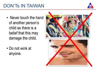 • Never touch the hand
of another person’s
child as there is a
belief that this may
damage the child.
• Do not wink at
anyone.
DON’Ts IN TAIWAN
 