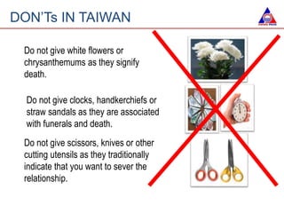 DON’Ts IN TAIWAN
Do not give white flowers or
chrysanthemums as they signify
death.
Do not give scissors, knives or other
cutting utensils as they traditionally
indicate that you want to sever the
relationship.
Do not give clocks, handkerchiefs or
straw sandals as they are associated
with funerals and death.
 