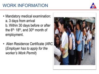 WORK INFORMATION
• Mandatory medical examination:
a. 3 days from arrival
b. Within 30 days before or after
the 6th, 18th, and 30th month of
employment.
• Alien Residence Certificate (ARC)
(Employer has to apply for the
worker’s Work Permit)
 