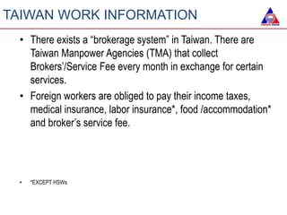 • There exists a “brokerage system” in Taiwan. There are
Taiwan Manpower Agencies (TMA) that collect
Brokers’/Service Fee every month in exchange for certain
services.
• Foreign workers are obliged to pay their income taxes,
medical insurance, labor insurance*, food /accommodation*
and broker’s service fee.
• *EXCEPT HSWs
TAIWAN WORK INFORMATION
 