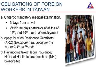 a. Undergo mandatory medical examination.
• 3 days from arrival
• Within 30 days before or after the 6th,
18th, and 30th month of employment
b. Apply for Alien Residence Certificate
(ARC) (Employer must apply for the
worker’s Work Permit).
d. Pay income taxes, labor insurance,
National Health Insurance share (NHI),
broker’s fee.
OBLIGATIONS OF FOREIGN
WORKERS IN TAIWAN
 