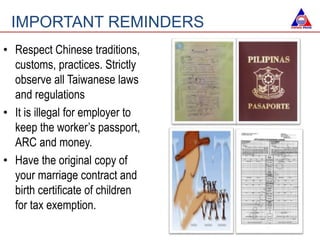 • Respect Chinese traditions,
customs, practices. Strictly
observe all Taiwanese laws
and regulations
• It is illegal for employer to
keep the worker’s passport,
ARC and money.
• Have the original copy of
your marriage contract and
birth certificate of children
for tax exemption.
IMPORTANT REMINDERS
 
