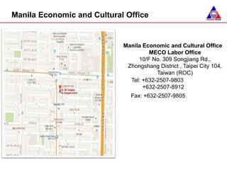 Manila Economic and Cultural Office
MECO Labor Office
10/F No. 309 Songjiang Rd.,
Zhongshang District , Taipei City 104,
Taiwan (ROC)
Tel: +632-2507-9803
+632-2507-8912
Fax: +632-2507-9805
Manila Economic and Cultural Office
 