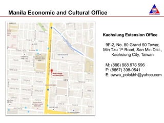 Manila Economic and Cultural Office
Kaohsiung Extension Office
9F-2, No. 80 Grand 50 Tower,
Min Tzu 1st Road, San Min Dist.,
Kaohsiung City, Taiwan
M: (886) 988 976 596
F: (8867) 398-0541
E: owwa_polokhh@yahoo.com
 
