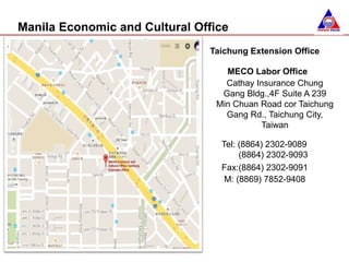 Manila Economic and Cultural Office
Taichung Extension Office
MECO Labor Office
Cathay Insurance Chung
Gang Bldg.,4F Suite A 239
Min Chuan Road cor Taichung
Gang Rd., Taichung City,
Taiwan
Tel: (8864) 2302-9089
(8864) 2302-9093
Fax:(8864) 2302-9091
M: (8869) 7852-9408
 