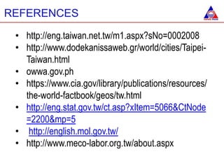 • http://eng.taiwan.net.tw/m1.aspx?sNo=0002008
• http://www.dodekanissaweb.gr/world/cities/Taipei-
Taiwan.html
• owwa.gov.ph
• https://www.cia.gov/library/publications/resources/
the-world-factbook/geos/tw.html
• http://eng.stat.gov.tw/ct.asp?xItem=5066&CtNode
=2200&mp=5
• http://english.mol.gov.tw/
• http://www.meco-labor.org.tw/about.aspx
REFERENCES
 