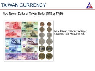 TAIWAN CURRENCY
New Taiwan Dollar or Taiwan Dollar (NT$ or TWD)
New Taiwan dollars (TWD) per
US dollar - 31.718 (2014 est.)
 