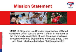Mission Statement




YMCA of Singapore is a Christian organisation, affiliated
worldwide, which seeks to serve & enrich all members of
the community, regardless of race, language or religion,
through wholesome programmes to develop Body, Mind
   and Spirit, which are based on Christian principles.
 