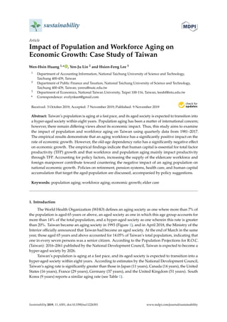 sustainability
Article
Impact of Population and Workforce Aging on
Economic Growth: Case Study of Taiwan
Wen-Hsin Huang 1,* , Yen-Ju Lin 2 and Hsien-Feng Lee 3
1 Department of Accounting Information, National Taichung University of Science and Technology,
Taichung 400-439, Taiwan
2 Department of Public Finance and Taxation, National Taichung University of Science and Technology,
Taichung 400-439, Taiwan; yenru@nutc.edu.tw
3 Department of Economics, National Taiwan University, Taipei 100-116, Taiwan; leeshf@ntu.edu.tw
* Correspondence: evelynkeet@gmail.com
Received: 3 October 2019; Accepted: 7 November 2019; Published: 9 November 2019


Abstract: Taiwan’s population is aging at a fast pace, and its aged society is expected to transition into
a hyper-aged society within eight years. Population aging has been a matter of international concern;
however, there remain differing views about its economic impact. Thus, this study aims to examine
the impact of population and workforce aging on Taiwan using quarterly data from 1981–2017.
The empirical results demonstrate that an aging workforce has a significantly positive impact on the
rate of economic growth. However, the old-age dependency ratio has a significantly negative effect
on economic growth. The empirical findings indicate that human capital is essential for total factor
productivity (TFP) growth and that workforce and population aging mainly impact productivity
through TFP. Accounting for policy factors, increasing the supply of the eldercare workforce and
foreign manpower contribute toward countering the negative impact of an aging population on
national economic growth. Policies on retirement, pension systems, health care, and human capital
accumulation that target the aged population are discussed, accompanied by policy suggestions.
Keywords: population aging; workforce aging; economic growth; elder care
1. Introduction
The World Health Organization (WHO) defines an aging society as one where more than 7% of
the population is aged 65 years or above, an aged society as one in which this age group accounts for
more than 14% of the total population, and a hyper-aged society as one wherein this rate is greater
than 20%. Taiwan became an aging society in 1993 (Figure 1), and in April 2018, the Ministry of the
Interior officially announced that Taiwan had become an aged society. At the end of March in the same
year, those aged 65 years and above accounted for 14.05% of Taiwan’s total population, indicating that
one in every seven persons was a senior citizen. According to the Population Projections for R.O.C.
(Taiwan): 2016–2061 published by the National Development Council, Taiwan is expected to become a
hyper-aged society by 2026.
Taiwan’s population is aging at a fast pace, and its aged society is expected to transition into a
hyper-aged society within eight years. According to estimates by the National Development Council,
Taiwan’s aging rate is significantly greater than those in Japan (11 years), Canada (14 years), the United
States (16 years), France (29 years), Germany (37 years), and the United Kingdom (51 years). South
Korea (9 years) reports a similar aging rate (see Table 1).
Sustainability 2019, 11, 6301; doi:10.3390/su11226301 www.mdpi.com/journal/sustainability
 