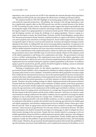 Sustainability 2019, 11, 6301 11 of 13
dependency ratio on the growth rate of GDP. It also identifies the channels through which population
aging influences GDP growth rate and explores the effectiveness of related government policies.
The empirical results for 1981–2017 highlight an increasing aging workforce that has significantly
and positively impacted productivity. Nevertheless, the increase in the old-age dependency ratio
has a significantly negative effect on the GDP growth rate, and this is mainly because of the decline
in TFP. Accounting for policy factors, the empirical results suggest that improving healthcare and
increasing the supply of the eldercare workforce and foreign manpower contribute toward countering
the negative impact of an aging population on national economic growth. While numerous developed
and developing countries are facing the challenge of an aging population, Taiwan is aging at a
faster rate than Japan, Canada, the United States, Germany, and the United Kingdom, among others.
The Taiwanese government should, therefore, implement policies to improve the elderly’s long-term
care and to properly relax restrictions on foreign manpower. Social welfare support must also become
an important aspect of Taiwan’s social security framework. Economic development strategies must be
adjusted to the reality of a falling birth rate and an increasing elderly population. In response to its
aging human resources, the Taiwanese government should allocate resources to help labor-intensive
and low-skilled industries transform into more innovation-oriented and knowledge-intensive ones.
Due to imperfections in the employment policy scheme for elders previously implemented by
the government, such as lack of flexible scope of work and no subsidy scheme for the employer, most
of the elderly population is still facing a low employment rate today. The government is advised
to have a further understanding of the employment issues faced by the elderly population with
different educational or skill levels and is also advised to implement policies that will be enforced in
employment services and job training for respective elderly populations in the future. If workforce
aging is good for productivity growth, policies should be targeted as finding a means to stimulate
continued labor-participation among older workers.
Planning of employment policy for the elderly population is advised as follows: first, the
government should establish a more comprehensive database for elderly employees in order to draft
up proper policy based on such a database. It should be noted that elderly population nowadays might
have a relatively low educational level; however, due to the expected significant advances in educational
systems in the future, elderly populations of future generations may have better skill-sets and a healthier
physical status than the present generation, as such their opinions on elderly employment may differ
greatly. Therefore, the policy-making strategy for elderly employment based on the present statistical
research shall also include the possible varied conditions of elderly citizens in the future generation.
Second, the government should implement supporting measures for postponing retirement, and
reduce the age restrictions on the employment of the middle-aged and elderly workforce. In view of
the obvious trend of an aging society and retirement at a younger age, the government should modify
the laws based on the fiscal scheme and the needs of labor resources. Such laws are aimed to create
more beneficial working conditions for the elderly workforce and are expected to encourage the elderly
employee to stay in their job position for a longer time. Furthermore, it is advised to expedite the
drafting of an employment policy with more flexible conditions, as well as a gradual or staged scheme
for retirement of the elderly, to modify relevant labor laws by reducing age restrictions for middle-aged
and elderly population, and introduce employment services for elderly citizens whose age is more
than 65 years old. Third, an aging society and low birth rate have resulted in a change of demographic
structure. Labor resources at ages between 15 to 64 years old have continued to decrease. The labor
force participation rate shall be increased for all ranges of working ages in order to mitigate the risk of
labor resource shortage in the near future. People who have already retired at a young age or who are
middle-aged/elderly retirees but still have sufficient physical capacity, skills, experience, and willingness
to return-to-work should be encouraged to enter re-employment. Fourth, middle-aged and elderly
employees usually face the problems of age-discrimination, declined physical status, and stereotyping
within society. Therefore, the government should implement policies that include the prohibition of
age-discrimination, provisions of job stabilization, and re-employment measures for the jobless, so as to
 