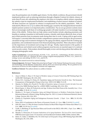 Sustainability 2019, 11, 6301 12 of 13
raise the participation rate of middle-aged citizens. For the elderly workforce, the government should
implement policies such as reducing restrictions through a Regular Contract for elderly citizens of
more than 65 years old, subsidizing the employer who hires or re-employs elderly retirees, expanding
the subsidy scope for employment facilitation, and establishing a human resource database of retirees.
All these measures are expected to enhance re-employment for the elderly population. Fifth, as
indicated by Bloom et al. [14], to address the funding gap caused by the intergenerational transfers
implicit pension systems is an important policy consideration. Pay-as-you-go pension systems mean
that an increasingly small share of working-age people will make transfers to an increasingly large
share of the elderly. Policies that can help reduce social burden include adjusting premiums and
benefits or making a transition to full funded systems, whereby individuals effectively draw at least
part of their pensions from investments made during their time in work. Coping with an aged society
will require a concerted effort that includes comprehensive pension restructuring by the government,
calculated savings and investment strategies by the aging and elderly, support from the working-age
population, and coordinated measures from financial-planning industries. More education is needed
on the importance of investment and savings for old age. Finally, improvements in the quality of
elder healthcare and related social welfare programs must become an essential aspect of a national
social security system. Policymakers should thoroughly review and develop policies that address the
changing demographic needs.
Author Contributions: Conceptualization, W.-H.H., Y.-J.L., and H.-F.L.; methodology, W.-H.H. and H.-F.L.;
software, W.-H.H. and Y.-J.L.; resources, W.-H.H.; writing—original draft preparation, W.-H.H., Y.-J.L., and H.-F.L.;
writing—review and editing, W.-H.H., Y.-J.L., and H.-F.L.
Funding: This research received no external funding.
Acknowledgments: We thank “Higher Education Sprout Project” of the National Taichung University of Science
and Technology and the Ministry of Education, Taiwan, R.O.C for manuscript editing. We are grateful to two
anonymous reviewers for their insightful comments and suggestions.
Conflicts of Interest: The authors declare no conflict of interest.
References
1. Aiyar, S.; Ebeke, C.; Shao, X. The Impact of Workforce Aging on European Productivity; IMF Working Paper No.
16/238; IMF: Washington, DC, USA, 2016.
2. Bloom, D.E.; Canning, D.; Finlay, J.E. Population Aging and Economic Growth in Asia. The Economic
Consequences of Demographic Change in East Asia. NBER-EASE 2010, 19, 61–89.
3. Maestas, N.; Mullen, K.J.; Powell, D. The Effect of Population Aging on Economic Growth, the Labor Force and
Productivity; NBER Working Paper No. w22452; NBER: Cambridge, MA, USA, 2016.
4. Börsch-Supan, A.; Weiss, M. Productivity and Age: Evidence from Work Teams at the Assembly Line. J. Econ.
Ageing 2016, 19, 30–42. [CrossRef]
5. Burtless, G. The Impact of Population Aging and Delayed Retirement on Workforce Productivity; Center for
Retirement Research at Boston College Working Paper No. 2013-11; Center for Retirement Research, Boston
College: Newton, MA, USA, 2013.
6. Prettner, K. Population Aging and Endogenous Economic Growth. J. Popul. Econ. 2013, 26, 811–834.
[CrossRef]
7. Solow, R.M. A Contribution to the Theory of Economic Growth. Q. J. Econ. 1956, 70, 65–94. [CrossRef]
8. Hall, R.E.; Jones, C.I. Why Do Some Countries Produce So Much More Output Per Worker than Others? Q. J.
Econ. 1999, 114, 83–116. [CrossRef]
9. Lindh, T.; Malmberg, B. Age Structure Effects and Growth in the OECD, 1950–1990. J. Popul. Econ. 1999, 12,
431–449. [CrossRef]
10. Manabu, S.; Hosoyama, H. Economic Implications of An Aging Population: The Case of Five Asian Economies;
ESRI Discussion paper series 117; Economic and Social Research Institute (ESRI): Dublin, Ireland, 2004.
11. Batini, N.; Callen, T.; McKibbin, W.J. The Global Impact of Demographic Change; IMF Working Paper 06/9; IMF:
Washington, DC, USA, 2006.
 