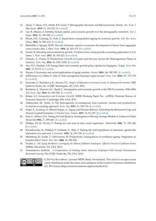 Sustainability 2019, 11, 6301 13 of 13
12. Aksoy, Y.; Basso, H.S.; Smith, R.P.; Grasl, T. Demographic Structure and Macroeconomic Trends. Am. Econ. J.
Macroecon. 2019, 11, 193–222. [CrossRef]
13. Lee, R.; Mason, A. Fertility, human capital, and economic growth over the demographic transition. Eur. J.
Popul. 2010, 26, 159–182. [CrossRef]
14. Bloom, D.E.; Canning, D.; Fink, G. Implications of population ageing for economic growth. Oxf. Rev. Econ.
Policy. 2010, 26, 583–612. [CrossRef]
15. Benhabib, J.; Spiegel, M.M. The role of human capital in economic development evidence from aggregate
cross-country data. J. Mon. Econ. 1994, 34, 143–173. [CrossRef]
16. Panda, B. Schooling and productivity growth: Evidence from a dual growth accounting application to U.S.
states. J. Prod. Anal. 2017, 48, 193–221. [CrossRef]
17. Chanda, A.; Panda, B. Productivity Growth in Goods and Services Across the Heterogeneous States of
America. Econ. Inq. 2016, 54, 1021–1045. [CrossRef]
18. Hui, W.T.; Hashmi, A.R. Foreign labor and economic growth policy options for Singapore. Singap. Econ. Rev.
2007, 52, 53–72. [CrossRef]
19. Harper, S. Economic and social implications of aging societies. Science 2014, 346, 587–591. [CrossRef]
20. Felbermayr, G.J.; Hiller, S.; Sala, D. Does immigration boost per capita income? Econ. Lett. 2010, 107, 177–179.
[CrossRef]
21. Jaumotte, F.; Koloskova, K.; Saxena, S.C. Impact of Migration on Income Levels in Advanced Economies; IMF
Spillover Notes, No. 8; IMF: Washington, DC, USA, 2016.
22. Boubtane, E.; Dumont, J.C.; Rault, C. Immigration and economic growth in the OECD countries, 1986–2006.
Oxf. Econ. Pap. 2016, 68, 340–360. [CrossRef]
23. Borjas, G.J. Immigration and Economic Growth; NBER Working Paper No. w25836; National Bureau of
Economic Research: Cambridge, MA, USA, 2019.
24. Aleksynska, M.; Tritah, A. The heterogeneity of immigrants, host countries’ income and productivity:
A channel accounting approach. Econ. Inq. 2015, 53, 150–172. [CrossRef]
25. Vogel, E.; Ludwig, A.; Börsch-Supan, A. Aging and Pension Reform: Extending the Retirement Age and
Human Capital Formation. J. Pension Econ. Financ. 2017, 16, 81–107. [CrossRef]
26. Said, E.; Dickey, D.A. Testing for Unit Roots in Autoregressive Moving Average Models of Unknown Order.
Biometrika 1984, 71, 599–607. [CrossRef]
27. Phillips, P.C.B.; Perron, P. Testing for unit root in time series regression. Biometrika 1988, 75, 335–346.
[CrossRef]
28. Kwiatkowski, D.; Phillips, P.; Schmidt, P.; Shin, Y. Testing the null hypothesis of stationary against the
alternative of a unit root. J. Econmet. 1992, 54, 159–178. [CrossRef]
29. Malmberg, B.; Lindh, T.; Halvarsson, M. Productivity consequences of workforce ageing: Stagnation or
horndal effect? Popul. Dev. Rev. 2008, 34, 238–256.
30. Paullin, C. The Aging Workforce: Leveraging the Talents of Mature Employees. Effective Practice Guidelines Series;
SHRM: Alexandria, VA, USA, 2014.
31. Transamerica Institute. A Compendium of Findings about American Employers-15th Annual Transamerica
Retirement Survey; The TCRS: Nashville, TN, USA, 2014.
© 2019 by the authors. Licensee MDPI, Basel, Switzerland. This article is an open access
article distributed under the terms and conditions of the Creative Commons Attribution
(CC BY) license (http://creativecommons.org/licenses/by/4.0/).
 