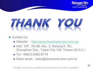 版權所有 翻印必究
All rights reserved, any unauthorized reproduction or transfer is prohibited.
 Contact Us
 Website： http://www.taiwanyes-dow.com.tw/
 Add: 10F., No.88, Sec. 2, Nanjing E. Rd.,
Zhongshan Dist., Taipei City 104, Taiwan (R.O.C.)
 Tel: +886-2-2562-8719
 Sales email：sales@taiwanyes-dow.com.tw
23
 