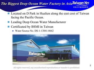 版權所有 翻印必究
All rights reserved, any unauthorized reproduction or transfer is prohibited.
2
The Biggest Deep Ocean Water Factory in Asia
 Located on D Park in Hualien along the east cost of Taiwan
facing the Pacific Ocean.
 Leading Deep Ocean Water Manufacturer
 Certificated by BSMI in Taiwan
 Water Source No. DS-1-13041-0662
 