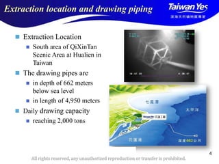 版權所有 翻印必究
All rights reserved, any unauthorized reproduction or transfer is prohibited.
4
Extraction location and drawing piping
 Extraction Location
 South area of QiXinTan
Scenic Area at Hualien in
Taiwan
 The drawing pipes are
 in depth of 662 meters
below sea level
 in length of 4,950 meters
 Daily drawing capacity
 reaching 2,000 tons
 
