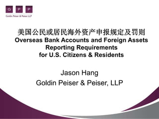 美国公民或居民海外资产申报规定及罚则
Overseas Bank Accounts and Foreign Assets
Reporting Requirements
for U.S. Citizens & Residents
Jason Hang
Goldin Peiser & Peiser, LLP
 