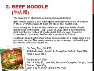 2. BEEF NOODLE
   (牛肉麵)
  You know it's an obsession when it gets its own festival.
  Beef noodle soup is a dish that inspires competitiveness and innovation
  in chefs. Everyone wants to claim the title of beef noodle king.
  From visiting Niu Ba Ba for one of the most expensive bowls of beef
  noodle soup in the world (TW$10,000, or US$334) to a serendipitous
  duck into the first makeshift noodle shack that you spot, it's almost
  impossible to have a bad beef noodle experience in Taiwan.
  Lin Dong Fang's beef shanks with al dente noodles in a herbal soup are a
  perennial favorite. The streetside eatery’s secret weapon is the dollop of
  homemade chili-butter added last.

               Lin Dong Fang (林東芳),
               274 Bade Road, Section 2, Jhongshan District, Taipei City;
               +886 2 2752 2556

               Niu Ba Ba (牛爸爸),
               No. 16, Alley 27, Lane 216, Section 4 Zhongxiao Donglu, Da'an
               District, Taipei City;
               +886 2 2778 3075/ +886 2 8771 5358
 