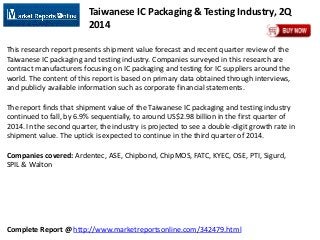 Complete Report @ http://www.marketreportsonline.com/342479.html
Taiwanese IC Packaging & Testing Industry, 2Q
2014
This research report presents shipment value forecast and recent quarter review of the
Taiwanese IC packaging and testing industry. Companies surveyed in this research are
contract manufacturers focusing on IC packaging and testing for IC suppliers around the
world. The content of this report is based on primary data obtained through interviews,
and publicly available information such as corporate financial statements.
The report finds that shipment value of the Taiwanese IC packaging and testing industry
continued to fall, by 6.9% sequentially, to around US$2.98 billion in the first quarter of
2014. In the second quarter, the industry is projected to see a double-digit growth rate in
shipment value. The uptick is expected to continue in the third quarter of 2014.
Companies covered: Ardentec, ASE, Chipbond, ChipMOS, FATC, KYEC, OSE, PTI, Sigurd,
SPIL & Walton
 