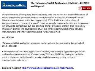 The Taiwanese Tablet Application IC Market, 4Q 2013
and Beyond
The proliferation of low-priced tablets released onto the market has boosted the share of
tablets powered by price competitive APs (Application Processors) from MediaTek or
Chinese manufacturers in the fourth quarter of 2013. And the adoption share of
integrated wireless communications IC solutions was also increased as those solutions are
not only price competitive but also can help branded vendors shorten time-to-market.
This report profiles the development of AP and wireless communications IC solution
manufacturers and their future trends are further examined.
List of Topics
•Taiwanese tablet application processor market volume forecast during the period 4Q
2013 – 3Q 2014
•Development of the tablet application IC market, comprising of application processors
and wireless communications ICs supporting Wi-Fi and 3G/4G technologies, with the
relations between tablet branded vendors and their corresponding contract
manufacturers elaborated

Complete Report @ http://www.marketreportsonline.com/308370.html.

 