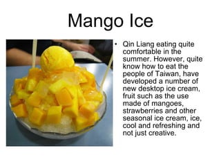 Mango Ice Qin Liang eating quite comfortable in the summer. However, quite know how to eat the people of Taiwan, have developed a number of new desktop ice cream, fruit such as the use made ??of mangoes, strawberries and other seasonal ice cream, ice, cool and refreshing and not just creative.  
