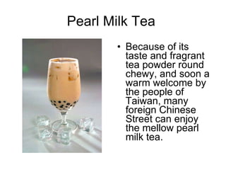 Pearl Milk Tea  Because of its taste and fragrant tea powder round chewy, and soon a warm welcome by the people of Taiwan, many foreign Chinese Street can enjoy the mellow pearl milk tea.  
