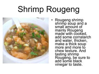 Shrimp Rougeng   Rougeng shrimp shrimp soup and a small amount of mainly Rougeng made ??with cooked, add some cornstarch and water, thicken, make a thick soup more and more to chew texture. And tasting shrimp Rougeng, be sure to add some black vinegar to taste.  