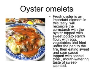 Oyster omelets   Fresh oyster is an important element in this tasty, will reconcile the cornstarch with the oyster topped with sweet potato starch flour, with egg, vegetables and fried under the pan to the fire, then eating sweet and sour sauce topped with special tone , mouth-watering taste of sweet-scented.  