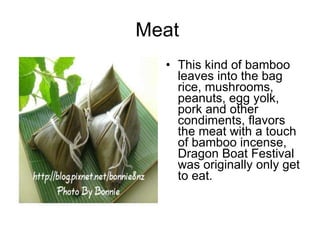 Meat  This kind of bamboo leaves into the bag rice, mushrooms, peanuts, egg yolk, pork and other condiments, flavors the meat with a touch of bamboo incense, Dragon Boat Festival was originally only get to eat.  