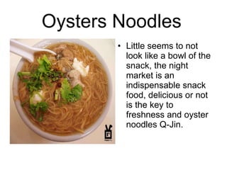 Oysters Noodles   Little seems to not look like a bowl of the snack, the night market is an indispensable snack food, delicious or not is the key to freshness and oyster noodles Q-Jin.  