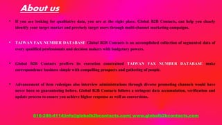 About us
• If you are looking for qualitative data, you are at the right place. Global B2B Contacts, can help you clearly
identify your target market and precisely target users through multi-channel marketing campaigns.
• TAIWAN FAX NUMBER DATABASE Global B2B Contacts is an accomplished collection of segmented data of
every qualified professionals and decision makers with budgetary powers.
• Global B2B Contacts proffers its execution constrained TAIWAN FAX NUMBER DATABASE make
correspondence business simple with compelling prospects and gathering of people.
• Advancement of item redesigns also interview administrations through diverse promoting channels would have
never been so guaranteeing before. Global B2B Contacts follows a stringent data accumulation, verification and
update process to ensure you achieve higher response as well as conversions.
816-286-4114|info@globalb2bcontacts.com| www.globalb2bcontacts.com
 