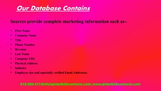 Our Database Contains
Sources provide complete marketing information such as–
• First Name
• Company Name
• Title
• Phone Number
• Revenue
• Last Name
• Company URL
• Physical Address
• Industry
• Employee size and especially verified Email Addresses.
816-286-4114|info@globalb2bcontacts.com| www.globalb2bcontacts.com
 