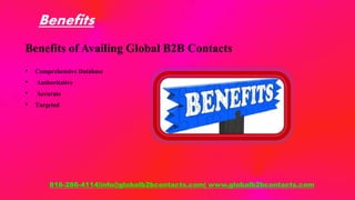 Benefits
Benefits of Availing Global B2B Contacts
• Comprehensive Database
• Authoritative
• Accurate
• Targeted
816-286-4114|info@globalb2bcontacts.com| www.globalb2bcontacts.com
 