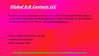 Global B2B Contacts LLC
• If you have any other requirements or custom select to add to the mentioned databases, please let
us know and we would assist you with the acquisition. We hope to hear from you and would like to
have the opportunity to work with you, info@globalb2bcontacts.com
• Delivery Method: MS Excel File, CSV File
• Turnaround: 5 working days
• Delivery Guarantee: 95%
816-286-4114|info@globalb2bcontacts.com| www.globalb2bcontacts.com
 