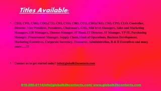 Titles Available:
• CEO, CFO, CMO, COO,CTO, CIO, CXO, CBO, CCO, CDO,CKO, CSO, CPO, CLO, Controller,
Director, Vice President, Presidents, Chairman's, GMs, Mid level Managers, Sales and Marketing
Managers, HR Managers, Finance Manager, IT Head, IT Director, IT Manager, VP IT, Purchasing
Manager, Procurement Manager, Supply Chain, Head of Operations, Business Development,
Marketing Executives, Corporate Secretary, Treasurer, Administration, R & D Executives and many
more......!!!
• Contact us to get started today! info@globalb2bcontacts.com
816-286-4114|info@globalb2bcontacts.com| www.globalb2bcontacts.com
 