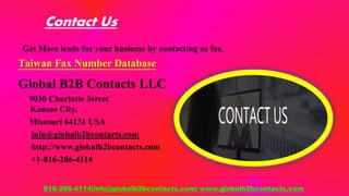Contact Us
Get More leads for your business by contacting us for,
Taiwan Fax Number Database
Global B2B Contacts LLC
9030 Charlotte Street
Kansas City,
Missouri 64131 USA
info@globalb2bcontacts.com
http://www.globalb2bcontacts.com
+1-816-286-4114
816-286-4114|info@globalb2bcontacts.com| www.globalb2bcontacts.com
 