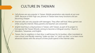 CULTURE IN TAIWAN
 Cell phones are very popular in Taiwan. Mobile penetration rate stands at just over
100%. Because of their high use, phones in Taiwan have many functions and are
becoming cheaper.
 Internet cafes are very popular with teenagers. They often sell food. Many gamers eat
while using the internet. Many parents and teachers are concerned
 English teaching is a big business in Taiwan, with Taiwan, as part of its project to
reinvigorate the Taiwan Miracle, aiming to become a trilingual country—fluent in
Mandarin, Taiwanese, and English.
 Taiwan, like its neighbors in East Asia, is well known for its buxiban, often translated as
cram school, and literally meaning "make-up class" or "catch-up class" or to learn more
advanced classes with the amount of time youth spend in the internet cafes.
 