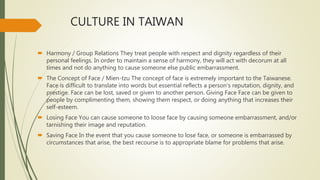 CULTURE IN TAIWAN
 Harmony / Group Relations They treat people with respect and dignity regardless of their
personal feelings. In order to maintain a sense of harmony, they will act with decorum at all
times and not do anything to cause someone else public embarrassment.
 The Concept of Face / Mien-tzu The concept of face is extremely important to the Taiwanese.
Face is difficult to translate into words but essential reflects a person's reputation, dignity, and
prestige. Face can be lost, saved or given to another person. Giving Face Face can be given to
people by complimenting them, showing them respect, or doing anything that increases their
self-esteem.
 Losing Face You can cause someone to loose face by causing someone embarrassment, and/or
tarnishing their image and reputation.
 Saving Face In the event that you cause someone to lose face, or someone is embarrassed by
circumstances that arise, the best recourse is to appropriate blame for problems that arise.
 