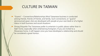 CULTURE IN TAIWAN
 "Guanxi" – Connections/Relationships Most Taiwanese business is conducted
among friends, friends of friends, and family. Such connections, or "guanxi"
(pronounced gwan-she) are developed with people at your own level or of a higher
status in both business and social situations.
 Dining Etiquette The Taiwanese prefer to entertain in public places rather than in
their home, especially when entertaining foreigners. If you are invited to a
Taiwanese home, it will happen once you have developed a relationship and should
be considered a great honour.
 