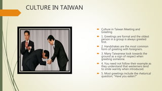 CULTURE IN TAIWAN
 Culture in Taiwan Meeting and
Greeting
 1. Greetings are formal and the oldest
person in a group is always greeted
first.
 2. Handshakes are the most common
form of greeting with foreigners.
 3. Many Taiwanese look towards the
ground as a sign of respect when
greeting someone.
 4. You need not follow their example as
they understand that westerners tend
to smile warmly when introduced.
 5. Most greetings include the rhetorical
question, "Have you eaten?"
 