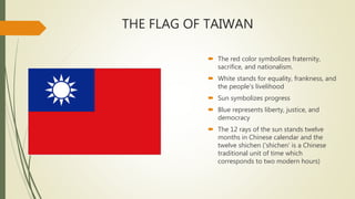 THE FLAG OF TAIWAN
 The red color symbolizes fraternity,
sacrifice, and nationalism.
 White stands for equality, frankness, and
the people's livelihood
 Sun symbolizes progress
 Blue represents liberty, justice, and
democracy
 The 12 rays of the sun stands twelve
months in Chinese calendar and the
twelve shichen ('shichen' is a Chinese
traditional unit of time which
corresponds to two modern hours)
 