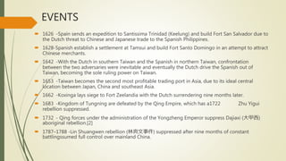 EVENTS
 1626 -Spain sends an expedition to Santissima Trinidad (Keelung) and build Fort San Salvador due to
the Dutch threat to Chinese and Japanese trade to the Spanish Philippines.
 1628-Spanish establish a settlement at Tamsui and build Fort Santo Domingo in an attempt to attract
Chinese merchants.
 1642 -With the Dutch in southern Taiwan and the Spanish in northern Taiwan, confrontation
between the two adversaries were inevitable and eventually the Dutch drive the Spanish out of
Taiwan, becoming the sole ruling power on Taiwan.
 1653 -Taiwan becomes the second most profitable trading port in Asia, due to its ideal central
location between Japan, China and southeast Asia.
 1662 -Koxinga lays siege to Fort Zeelandia with the Dutch surrendering nine months later.
 1683 -Kingdom of Tungning are defeated by the Qing Empire, which has a1722 Zhu Yigui
rebellion suppressed.
 1732 - Qing forces under the administration of the Yongzheng Emperor suppress Dajiaxi (大甲西)
aboriginal rebellion.[2]
 1787–1788 -Lin Shuangwen rebellion (林爽文事件) suppressed after nine months of constant
battlingssumed full control over mainland China.
 