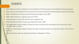 EVENTS
 1644-Manchus of the northeastern China defeated the Ming dynasty and established the Qing dynasty.
 1661-Taiwan was liberated from the Dutch by the Chinese admiral named Koxinga (Cheng-Cheng Kung)
 1683 -The Manchus of China seized the island and held it until 1895.
 1885 Taiwan became a regular province of China.
 Taiwan passed to Japan after the first Sino-Japanese war.
 1945-After World War II, Taiwan was restored to China. 1949
 The Nationalists under President Chiang Kai-shek, having lost the war against the communist on the
mainland, fled to Taiwan.
 1953-The United States helped Chiang to prevent mainland invasion by stationing a fleet in the strait of
Formosa.
 1954-Chiang Kai-shek was reelected president of Republic of China.
.
 