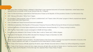  1945-Japan (then including Taiwan) is defeated in World War II, signs Japanese Instrument of Surrender (September). United States directs
Japanese forces to surrender to ROC as per General Order No. 1 (August).
 Chen Yi of the Kuomintang is appointed as Chief Executive of Taiwan as the Republic of China proclaims October 25 as Retrocession Day.
 1947 -February 28 Incident; "White Terror" begins.
 US consulate in Taipei proposed "status of Taiwan is undetermined" and "Taiwan Under UN trustee" program in March; proposal was rejected
by the United States State Department.
 Chen Yi recalled and Taiwan Provincial Government established.
 1948-National Assembly of the Republic of China passes Temporary Provisions Effective During the Period of Communist Rebellion.
 Universal Declaration of Human Rights adopted by the United Nations General Assembly. P. C. Chang is among its authors.
 1949-The New Taiwan dollar is issued, exchanged at 1:40,000 old Taiwan dollars.
 Kuomintang army defeated in the Chinese Civil War, flees in exile to Taiwan with 2 million refugees.
 The capital of the Republic of China (ROC) relocated from Nanjing to Taipei on December 10, 1949.
 Martial law and the White Terror period. (to 1987)
 1950In late June, President Truman proclaims: "The determination of the future status of Formosa must await the restoration of security in the
Pacific, a peace settlement with Japan, or consideration by the United Nations."[citation needed]
 1951-Treaty of San Francisco officially signed by 49 nations; Japan officially renounced claims to Taiwan, but without designating a recipient.
 1952 -Treaty of San Francisco comes into force. Japan renounces all right, title, and claim to Taiwan, but no "receiving country" is designated.
However, Japan and the Republic of China then sign Sino-Japanese Peace Treaty (Treaty of Taipei).
 