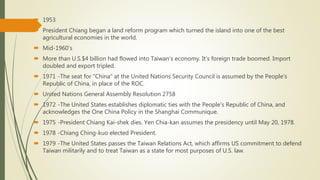  1953
 President Chiang began a land reform program which turned the island into one of the best
agricultural economies in the world.
 Mid-1960’s
 More than U.S.$4 billion had flowed into Taiwan’s economy. It’s foreign trade boomed. Import
doubled and export tripled.
 1971 -The seat for "China" at the United Nations Security Council is assumed by the People's
Republic of China, in place of the ROC.
 United Nations General Assembly Resolution 2758
 1972 -The United States establishes diplomatic ties with the People's Republic of China, and
acknowledges the One China Policy in the Shanghai Communique.
 1975 -President Chiang Kai-shek dies. Yen Chia-kan assumes the presidency until May 20, 1978.
 1978 -Chiang Ching-kuo elected President.
 1979 -The United States passes the Taiwan Relations Act, which affirms US commitment to defend
Taiwan militarily and to treat Taiwan as a state for most purposes of U.S. law.
 