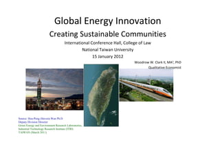 Global Energy Innovation
                        Creating Sustainable Communities
                                    International Conference Hall, College of Law
                                             National Taiwan University
                                                   15 January 2012
                                                                        Woodrow W. Clark II, MA3, PhD
                                                                               Qualitative Economist




Source: Hou-Peng (Steven) Wan Ph.D
Deputy Division Director
Green Energy and Environment Research Laboratories,
Industrial Technology Research Institute (ITRI)
TAIWAN (March 2011)
 