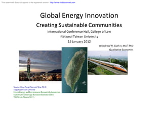 This watermark does not appear in the registered version - http://www.clicktoconvert.com




                                              Global Energy Innovation
                                         Creating Sustainable Communities
                                                      International Conference Hall, College of Law
                                                               National Taiwan University
                                                                     15 January 2012
                                                                                           Woodrow W. Clark II, MA3, PhD
                                                                                                  Qualitative Economist




              Source: Hou-Peng (Steven) Wan Ph.D
              Deputy Division Director
              Green Energy and Environment Research Laboratories,
              Industrial Technology Research Institute (ITRI)
              TAIWAN (March 2011)
 