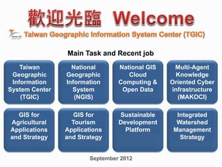 GIS for
Tourism
Applications
and Strategy
GIS for
Agricultural
Applications
and Strategy
September 2012
Taiwan
Geographic
Information
System Center
(TGIC)
National
Geographic
Information
System
(NGIS)
National GIS
Cloud
Computing &
Open Data
Main Task and Recent job
Multi-Agent
Knowledge
Oriented Cyber
infrastructure
(MAKOCI)
Sustainable
Development
Platform
Integrated
Watershed
Management
Strategy
 